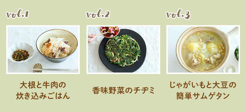 vol.1「大根と牛肉の炊き込みごはん」、vol.2「香味野菜のチヂミ」、vol.3「じゃがいもと大豆の簡単サムゲタン」。 