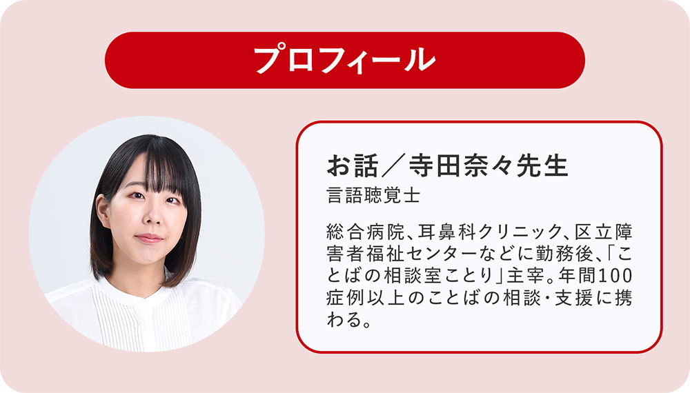 寺田奈々先生　言語聴覚士。総合病院、耳鼻科クリニック、区立障害者福祉センターなどに勤務後、「ことばの相談室ことり」主宰。年間100症例以上のことばの相談・支援に携わる。